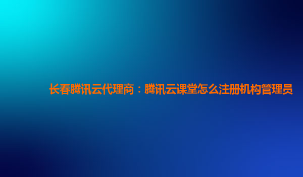 长春腾讯云代理商：腾讯云课堂怎么注册机构管理员