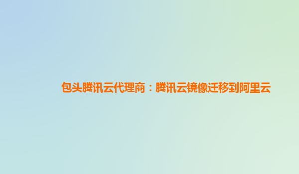 包头腾讯云代理商：腾讯云镜像迁移到阿里云