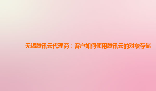 无锡腾讯云代理商：客户如何使用腾讯云的对象存储