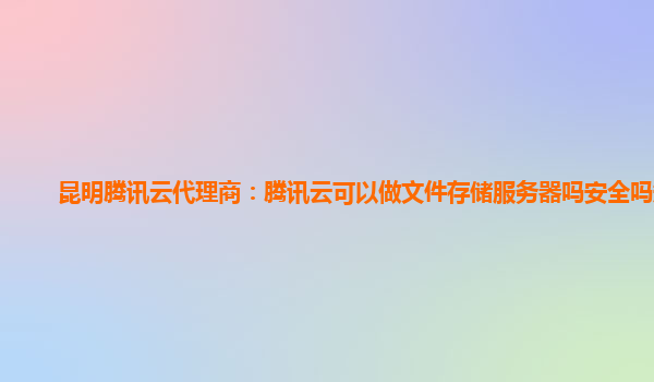 昆明腾讯云代理商：腾讯云可以做文件存储服务器吗安全吗知乎