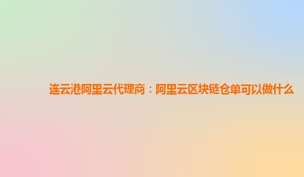 连云港阿里云代理商：阿里云区块链仓单可以做什么