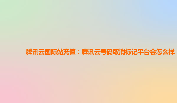 腾讯云国际站充值：腾讯云号码取消标记平台会怎么样