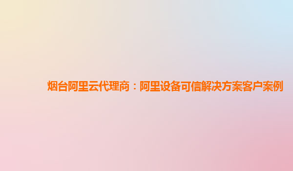 烟台阿里云代理商：阿里设备可信解决方案客户案例