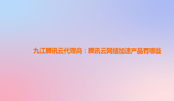 九江腾讯云代理商：腾讯云网络加速产品有哪些