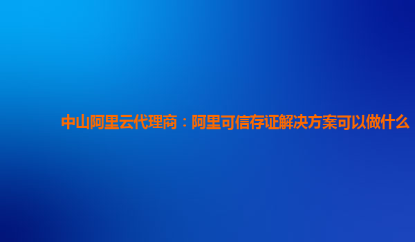 中山阿里云代理商：阿里可信存证解决方案可以做什么