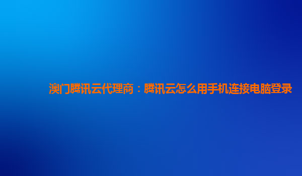 澳门腾讯云代理商：腾讯云怎么用手机连接电脑登录