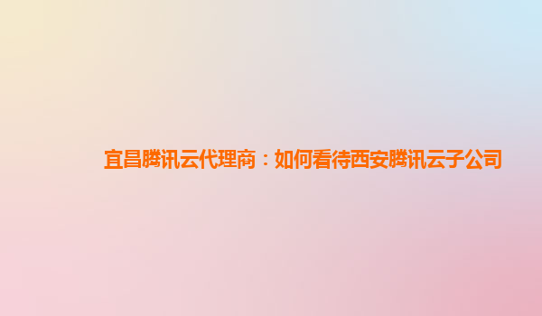 宜昌腾讯云代理商：如何看待西安腾讯云子公司