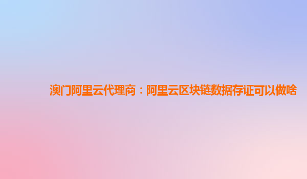 澳门阿里云代理商：阿里云区块链数据存证可以做啥