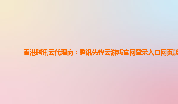香港腾讯云代理商：腾讯先锋云游戏官网登录入口网页版