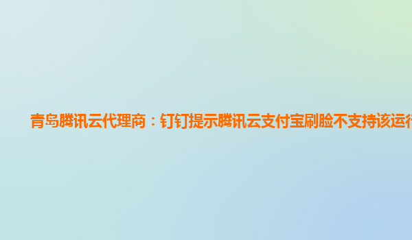 青岛腾讯云代理商：钉钉提示腾讯云支付宝刷脸不支持该运行环境
