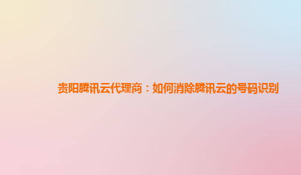 贵阳腾讯云代理商：如何消除腾讯云的号码识别