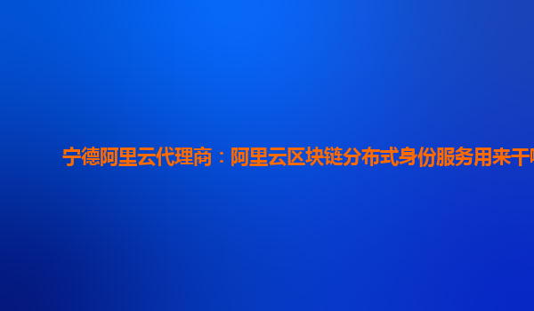 宁德阿里云代理商：阿里云区块链分布式身份服务用来干嘛
