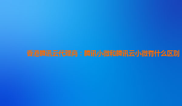 香港腾讯云代理商：腾讯小微和腾讯云小微有什么区别