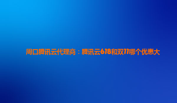 周口腾讯云代理商：腾讯云618和双11哪个优惠大