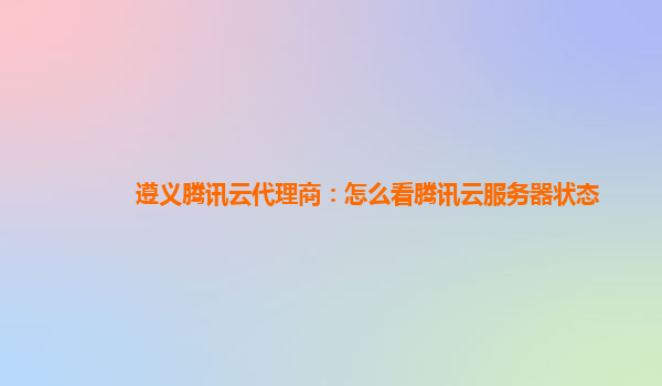 遵义腾讯云代理商：怎么看腾讯云服务器状态