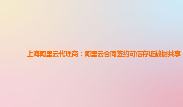 上海阿里云代理商：阿里云合同签约可信存证数据共享