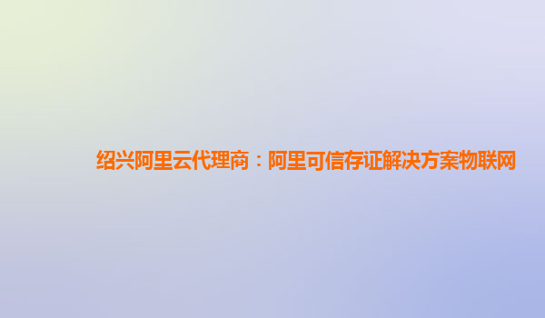 绍兴阿里云代理商：阿里可信存证解决方案物联网