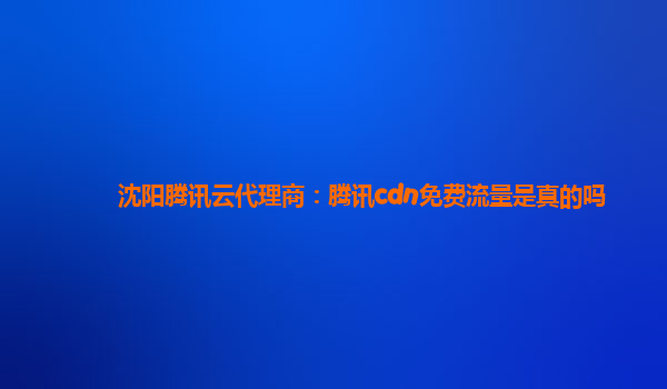 沈阳腾讯云代理商：腾讯cdn免费流量是真的吗