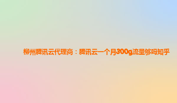 柳州腾讯云代理商：腾讯云一个月300g流量够吗知乎