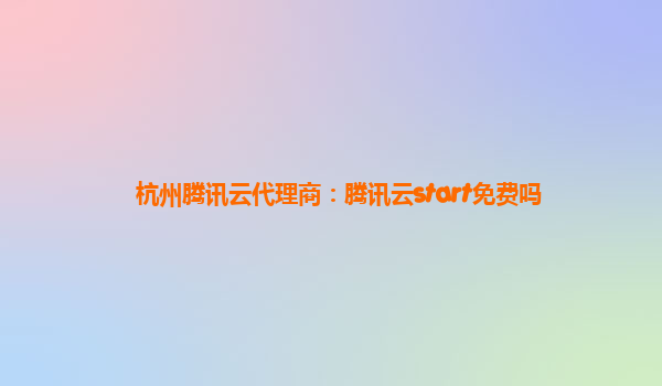 杭州腾讯云代理商：腾讯云start免费吗