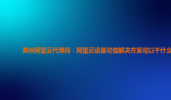 滁州阿里云代理商：阿里云设备可信解决方案可以干什么