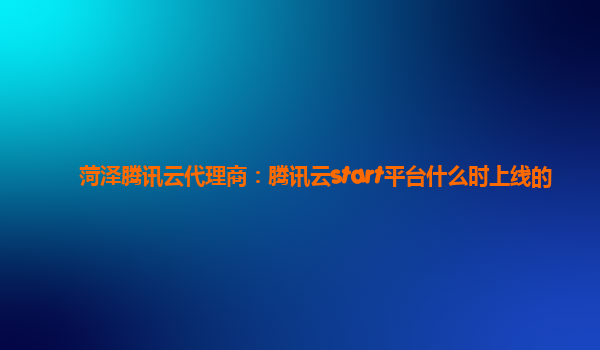 菏泽腾讯云代理商：腾讯云start平台什么时上线的