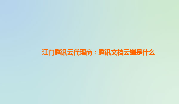 江门腾讯云代理商：腾讯文档云端是什么