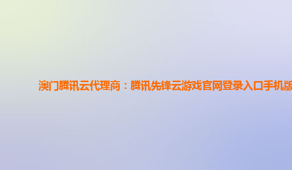 澳门腾讯云代理商：腾讯先锋云游戏官网登录入口手机版