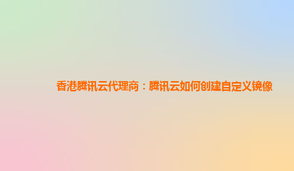 香港腾讯云代理商：腾讯云如何创建自定义镜像