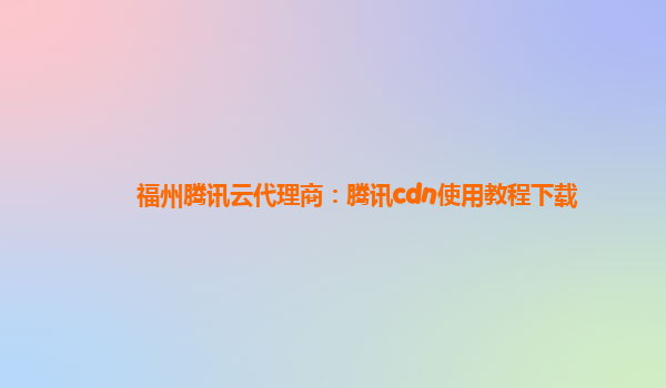 福州腾讯云代理商：腾讯cdn使用教程下载
