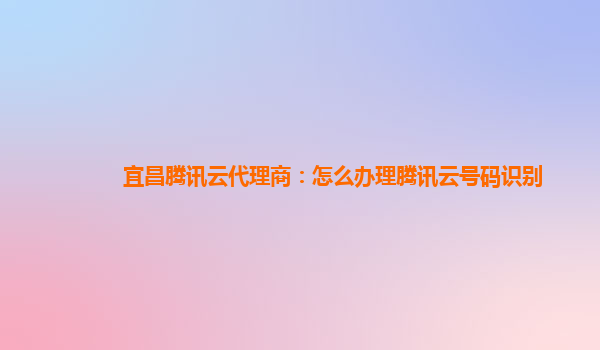 宜昌腾讯云代理商：怎么办理腾讯云号码识别