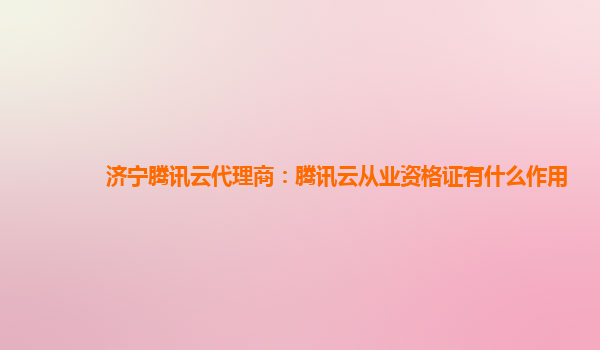 济宁腾讯云代理商：腾讯云从业资格证有什么作用