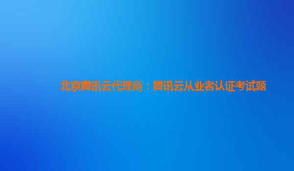 北京腾讯云代理商：腾讯云从业者认证考试题