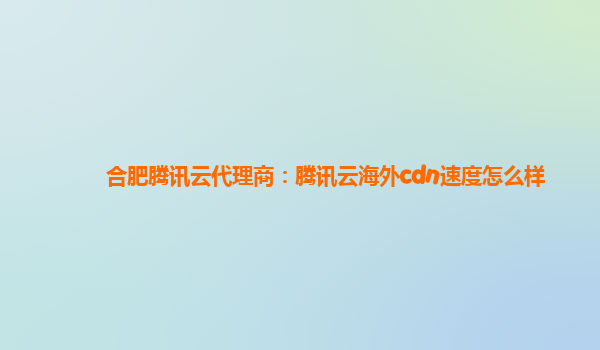 合肥腾讯云代理商：腾讯云海外cdn速度怎么样
