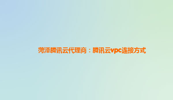 菏泽腾讯云代理商：腾讯云vpc连接方式