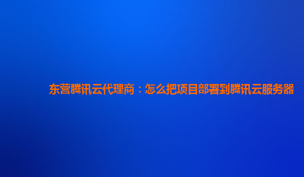 东营腾讯云代理商：怎么把项目部署到腾讯云服务器