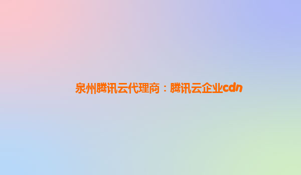 泉州腾讯云代理商：腾讯云企业cdn