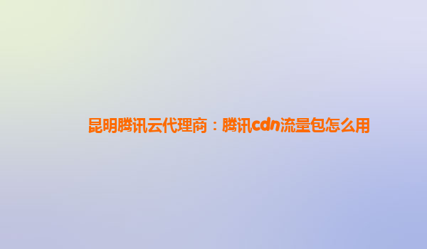 昆明腾讯云代理商：腾讯cdn流量包怎么用