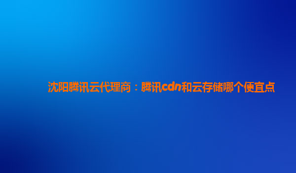 沈阳腾讯云代理商：腾讯cdn和云存储哪个便宜点