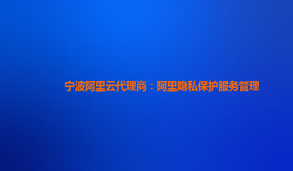 宁波阿里云代理商：阿里隐私保护服务管理