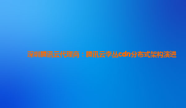 深圳腾讯云代理商：腾讯云李丛cdn分布式架构演进
