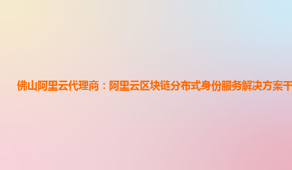佛山阿里云代理商：阿里云区块链分布式身份服务解决方案干啥用的