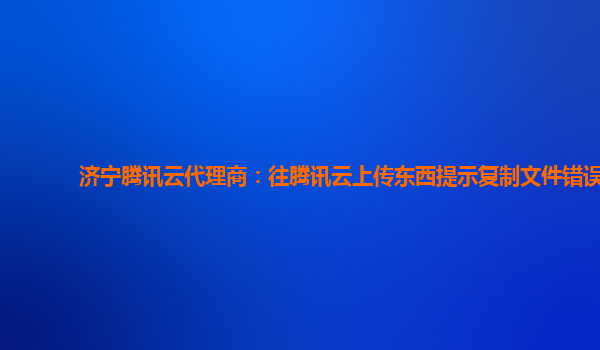 济宁腾讯云代理商：往腾讯云上传东西提示复制文件错误
