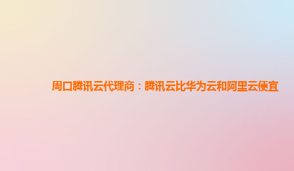 周口腾讯云代理商：腾讯云比华为云和阿里云便宜