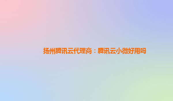 扬州腾讯云代理商：腾讯云小微好用吗
