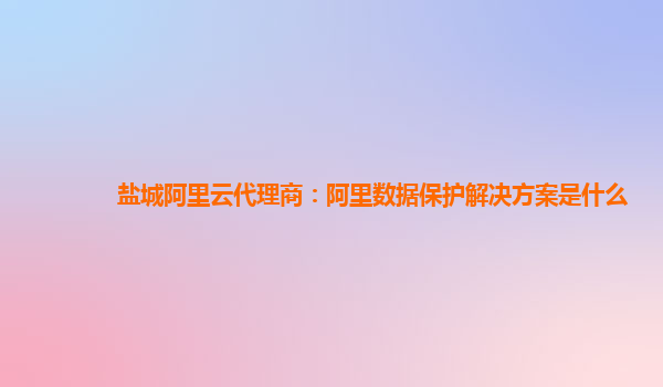 盐城阿里云代理商：阿里数据保护解决方案是什么
