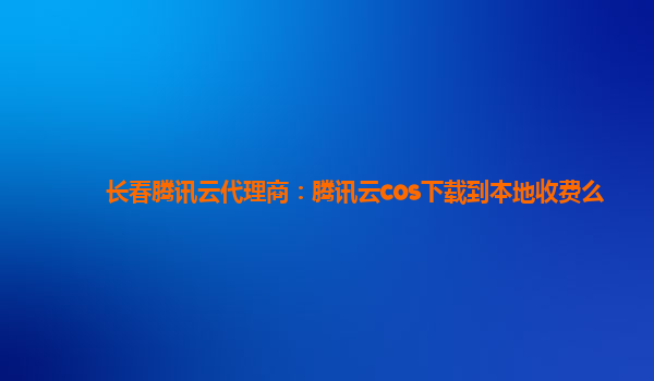 长春腾讯云代理商：腾讯云cos下载到本地收费么