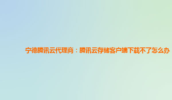 宁德腾讯云代理商：腾讯云存储客户端下载不了怎么办