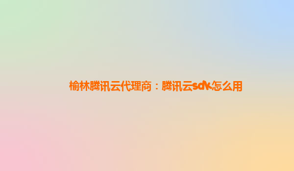 榆林腾讯云代理商：腾讯云sdk怎么用