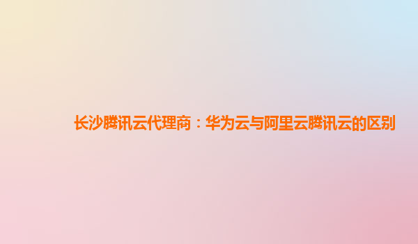 长沙腾讯云代理商：华为云与阿里云腾讯云的区别